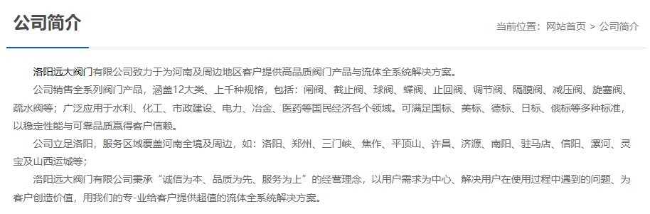 洛陽(yáng)遠(yuǎn)大閥門(mén)主營(yíng)閥門(mén)閘閥,截止閥,球閥,蝶閥,止回閥,調(diào)節(jié)閥,隔膜閥,減壓閥,旋塞閥,疏水閥等12大類(lèi).廣泛用于水利,化工,市政建設(shè),電力等領(lǐng)域.服務(wù)于洛陽(yáng),鄭州,三門(mén)峽,焦作,平頂山,許昌,濟(jì)源,南陽(yáng),駐馬店,信陽(yáng),漯河,靈寶及山西運(yùn)城等地;為河南及周邊客戶(hù)提供高品質(zhì)閥門(mén)與流體全系統(tǒng)解決方案